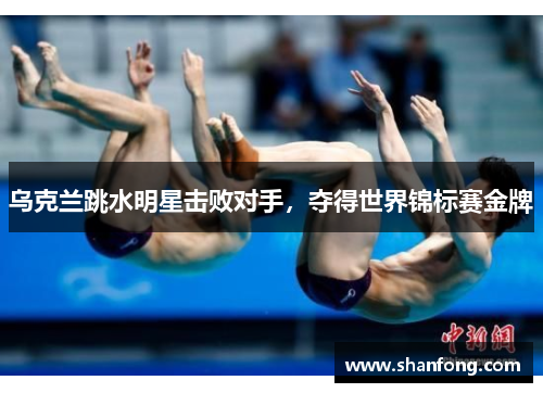 乌克兰跳水明星击败对手，夺得世界锦标赛金牌